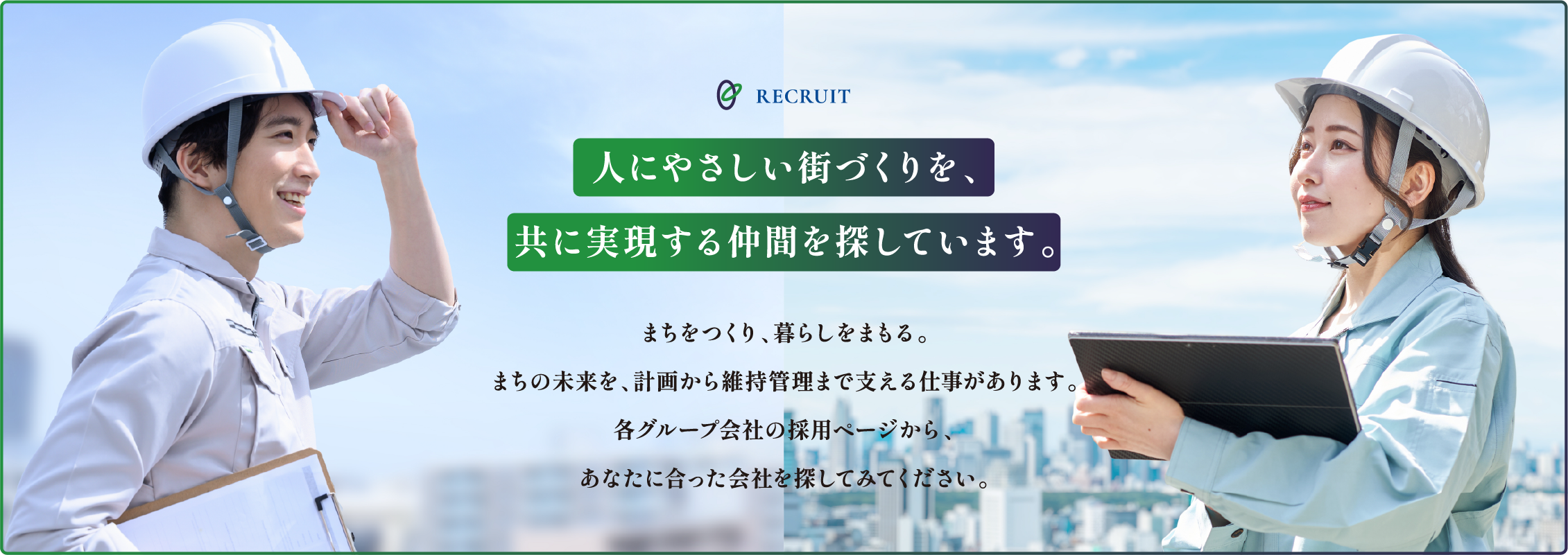 RECRUIT 人にやさしい街づくりを、共に実現する仲間を探しています。まちをつくり、暮らしをまもる。まちの未来を、計画から維持管理まで支える仕事があります。各グループ会社の採用ページから、あなたに合った会社を探してみてください。