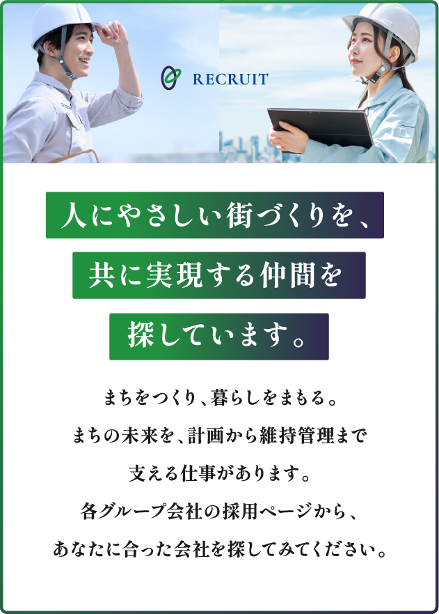 RECRUIT 人にやさしい街づくりを、共に実現する仲間を探しています。まちをつくり、暮らしをまもる。まちの未来を、計画から維持管理まで支える仕事があります。各グループ会社の採用ページから、あなたに合った会社を探してみてください。